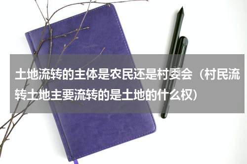 土地流转的主体是农民还是村委会（村民流转土地主要流转的是土地的什么权）