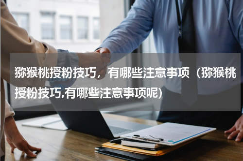 猕猴桃授粉技巧，有哪些注意事项（猕猴桃授粉技巧,有哪些注意事项呢）