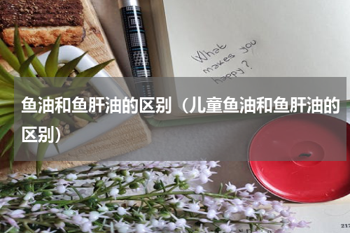 鱼油和鱼肝油的区别（儿童鱼油和鱼肝油的区别）