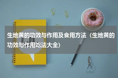 生地黄的功效与作用及食用方法（生地黄的功效与作用吃法大全）