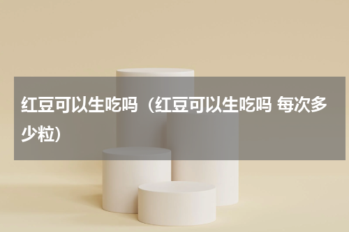 红豆可以生吃吗（红豆可以生吃吗 每次多少粒）