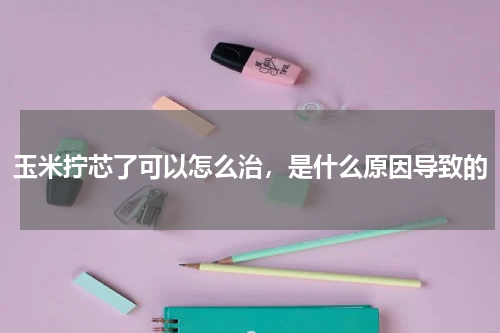 玉米拧芯了可以怎么治，是什么原因导致的