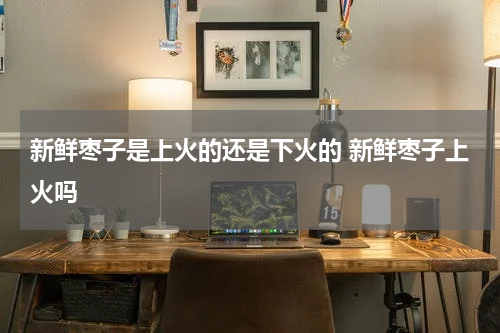新鲜枣子是上火的还是下火的 新鲜枣子上火吗