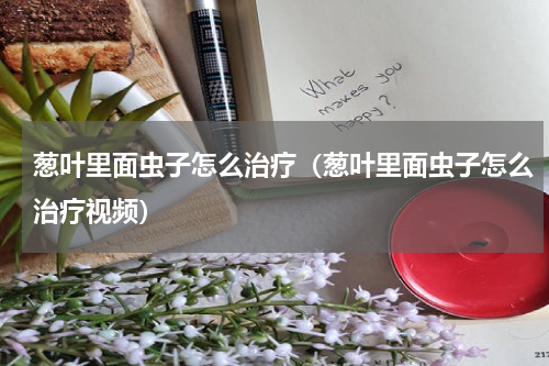 葱叶里面虫子怎么治疗（葱叶里面虫子怎么治疗视频）