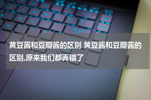 黄豆酱和豆瓣酱的区别 黄豆酱和豆瓣酱的区别,原来我们都弄错了