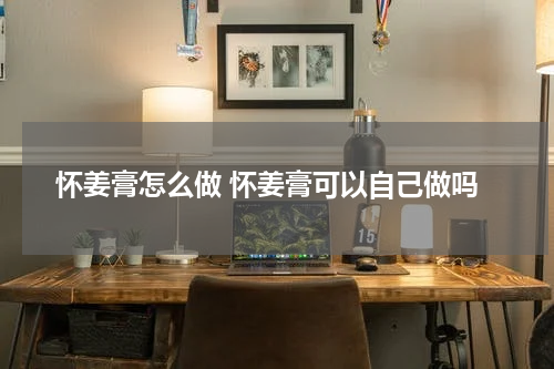 怀姜膏怎么做 怀姜膏可以自己做吗