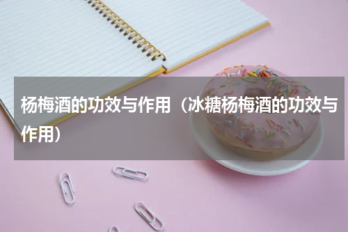 杨梅酒的功效与作用（冰糖杨梅酒的功效与作用）
