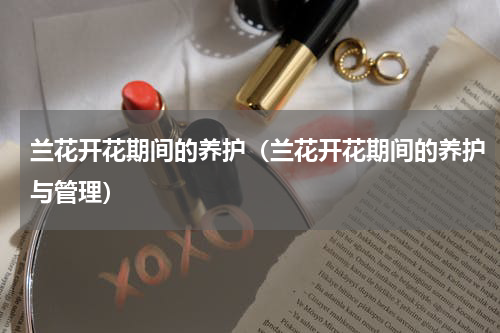 兰花开花期间的养护（兰花开花期间的养护与管理）