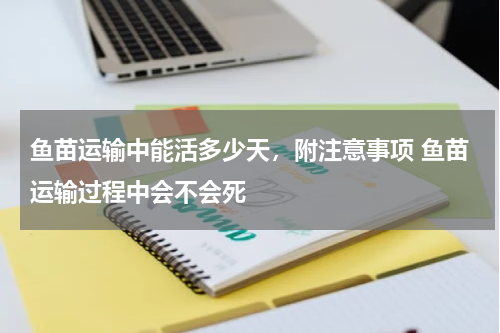 鱼苗运输中能活多少天，附注意事项 鱼苗运输过程中会不会死