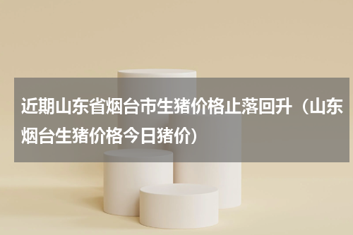 近期山东省烟台市生猪价格止落回升（山东烟台生猪价格今日猪价）