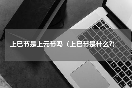 上巳节是上元节吗（上巳节是什么?）
