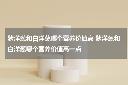 紫洋葱和白洋葱哪个营养价值高 紫洋葱和白洋葱哪个营养价值高一点