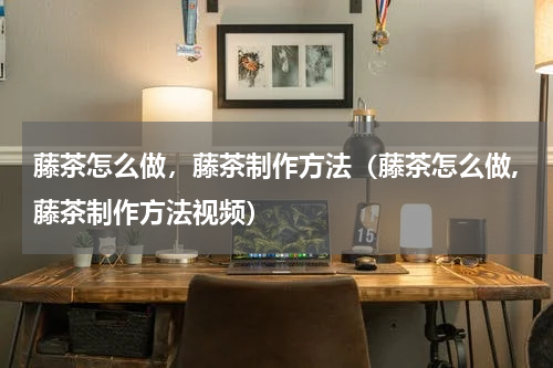 藤茶怎么做，藤茶制作方法（藤茶怎么做,藤茶制作方法视频）