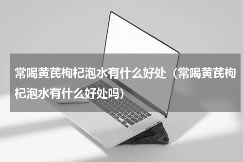 常喝黄芪枸杞泡水有什么好处（常喝黄芪枸杞泡水有什么好处吗）