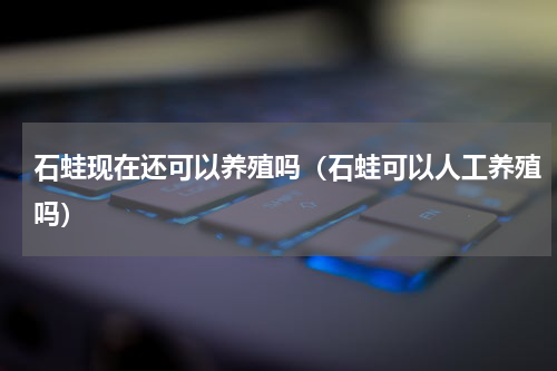 石蛙现在还可以养殖吗（石蛙可以人工养殖吗）