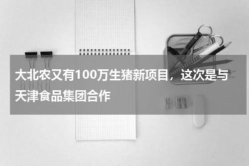 大北农又有100万生猪新项目，这次是与天津食品集团合作