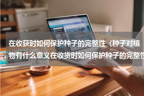 在收获时如何保护种子的完整性（种子对植物有什么意义在收货时如何保护种子的完整性）