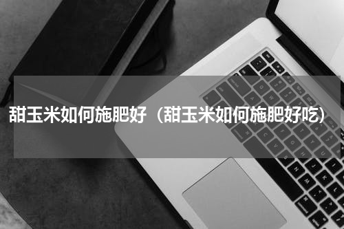 甜玉米如何施肥好（甜玉米如何施肥好吃）