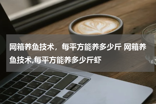 网箱养鱼技术，每平方能养多少斤 网箱养鱼技术,每平方能养多少斤虾