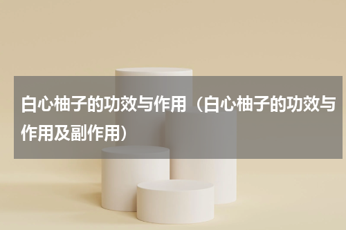 白心柚子的功效与作用（白心柚子的功效与作用及副作用）