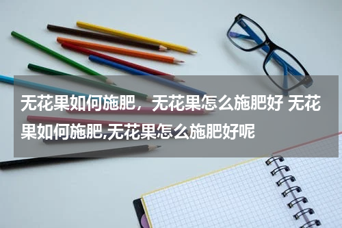 无花果如何施肥，无花果怎么施肥好 无花果如何施肥,无花果怎么施肥好呢