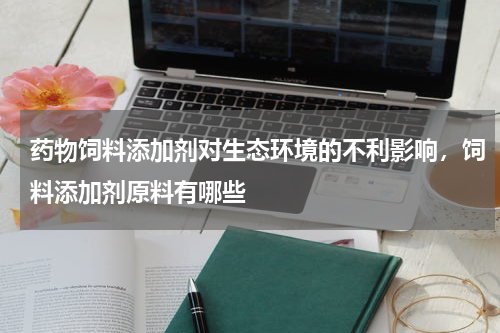 药物饲料添加剂对生态环境的不利影响，饲料添加剂原料有哪些