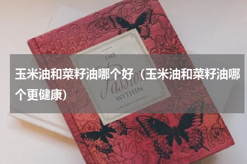 玉米油和菜籽油哪个好（玉米油和菜籽油哪个更健康）