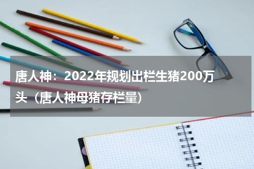 唐人神：2022年规划出栏生猪200万头（唐人神母猪存栏量）