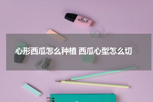 心形西瓜怎么种植 西瓜心型怎么切
