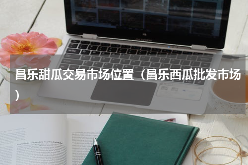 昌乐甜瓜交易市场位置（昌乐西瓜批发市场）
