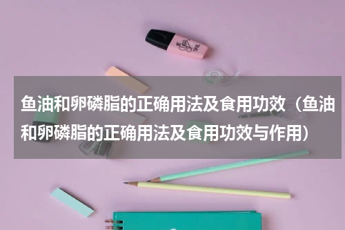 鱼油和卵磷脂的正确用法及食用功效（鱼油和卵磷脂的正确用法及食用功效与作用）