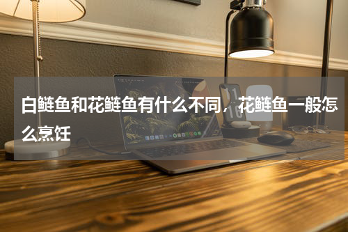白鲢鱼和花鲢鱼有什么不同，花鲢鱼一般怎么烹饪