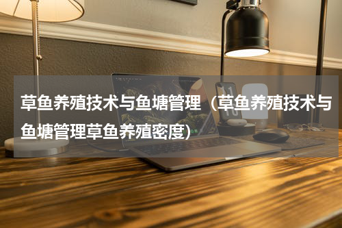 草鱼养殖技术与鱼塘管理（草鱼养殖技术与鱼塘管理草鱼养殖密度）