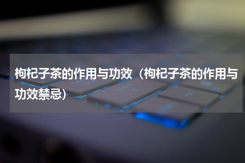 枸杞子茶的作用与功效（枸杞子茶的作用与功效禁忌）