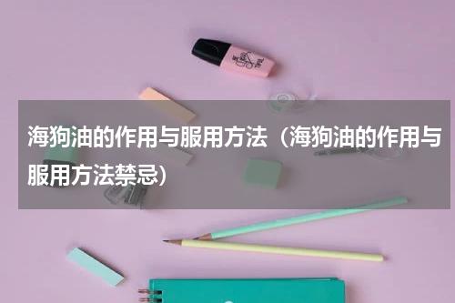 海狗油的作用与服用方法（海狗油的作用与服用方法禁忌）