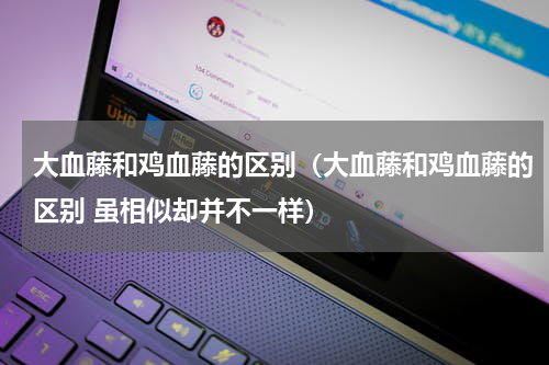 大血藤和鸡血藤的区别（大血藤和鸡血藤的区别 虽相似却并不一样）