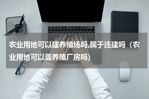 农业用地可以建养殖场吗,属于违建吗（农业用地可以盖养殖厂房吗）