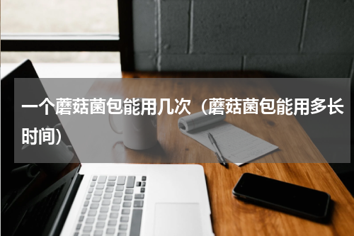一个蘑菇菌包能用几次（蘑菇菌包能用多长时间）