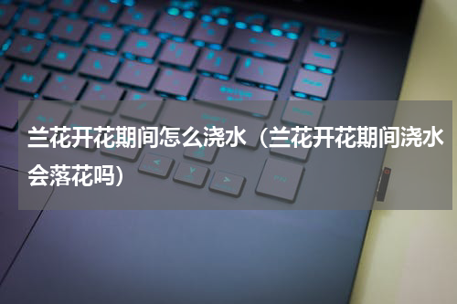 兰花开花期间怎么浇水（兰花开花期间浇水会落花吗）