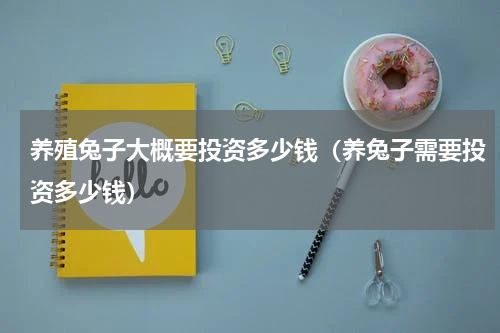养殖兔子大概要投资多少钱（养兔子需要投资多少钱）