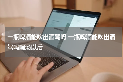 一瓶啤酒能吹出酒驾吗 一瓶啤酒能吹出酒驾吗喝汤以后
