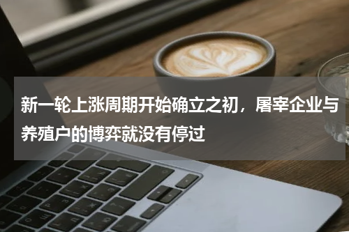 新一轮上涨周期开始确立之初，屠宰企业与养殖户的博弈就没有停过