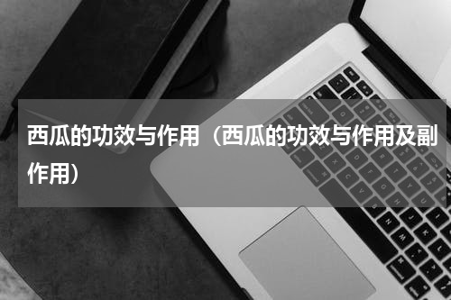 西瓜的功效与作用（西瓜的功效与作用及副作用）