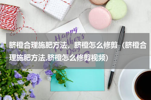 脐橙合理施肥方法，脐橙怎么修剪（脐橙合理施肥方法,脐橙怎么修剪视频）