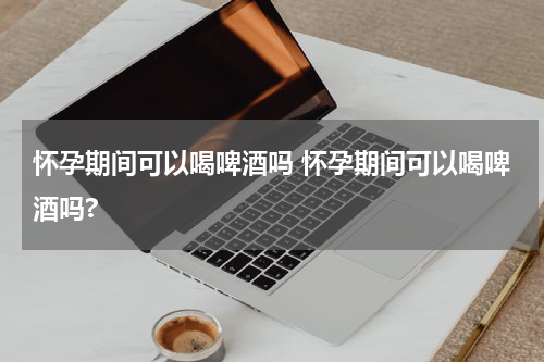 怀孕期间可以喝啤酒吗 怀孕期间可以喝啤酒吗?