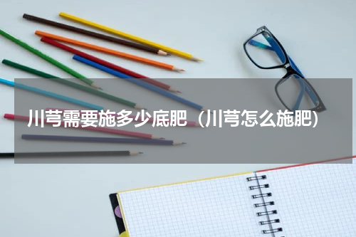 川芎需要施多少底肥（川芎怎么施肥）