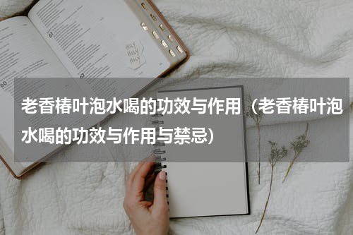 老香椿叶泡水喝的功效与作用（老香椿叶泡水喝的功效与作用与禁忌）