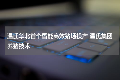 温氏华北首个智能高效猪场投产 温氏集团养猪技术