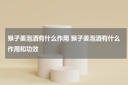 猴子姜泡酒有什么作用 猴子姜泡酒有什么作用和功效