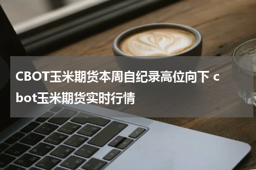 CBOT玉米期货本周自纪录高位向下 cbot玉米期货实时行情